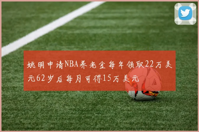 姚明申请NBA养老金每年领取22万美元62岁后每月可得15万美元