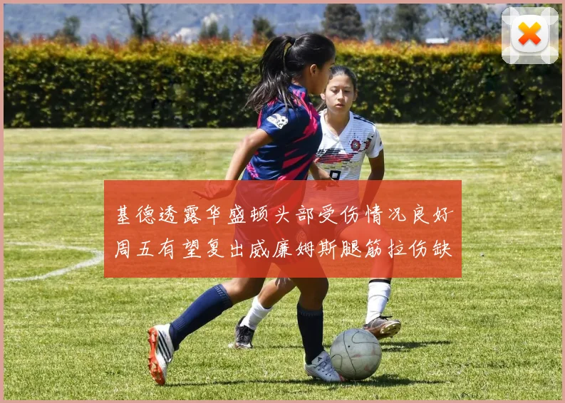 基德透露华盛顿头部受伤情况良好周五有望复出威廉姆斯腿筋拉伤缺席一周