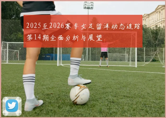 2025至2026赛季女足留洋动态追踪第14期全面分析与展望