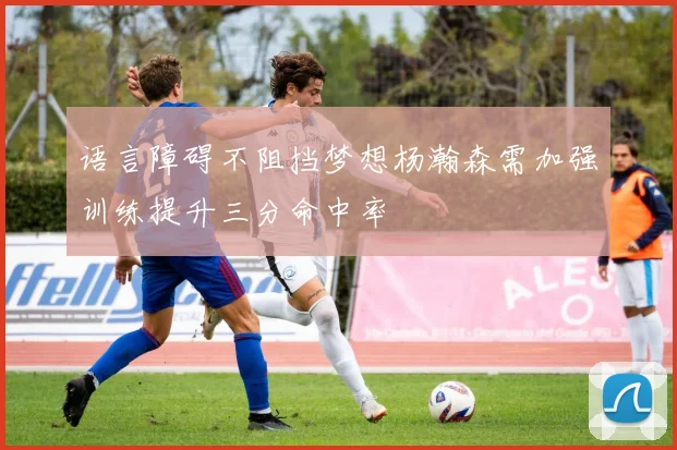 语言障碍不阻挡梦想杨瀚森需加强训练提升三分命中率