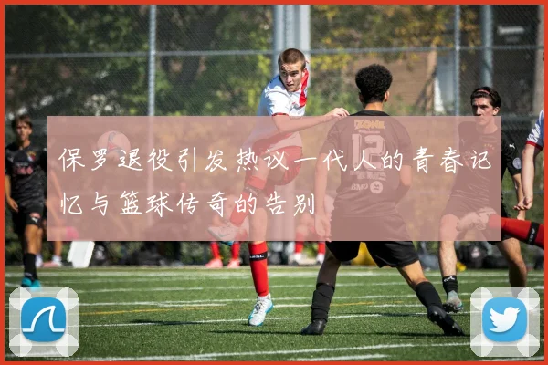 保罗退役引发热议一代人的青春记忆与篮球传奇的告别