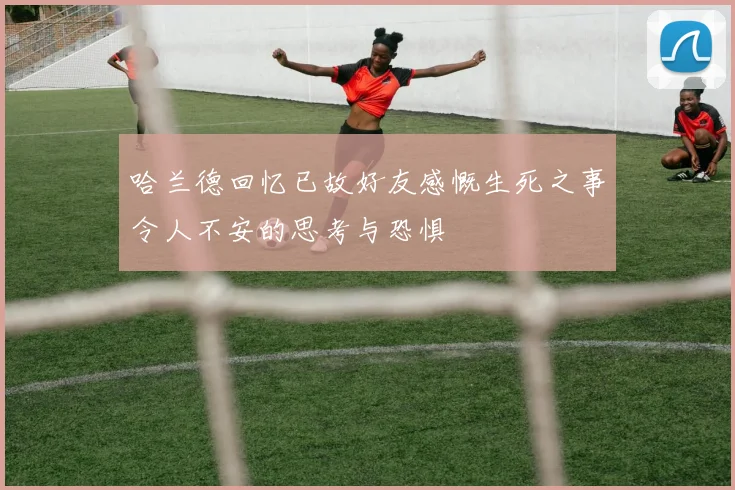 哈兰德回忆已故好友感慨生死之事令人不安的思考与恐惧