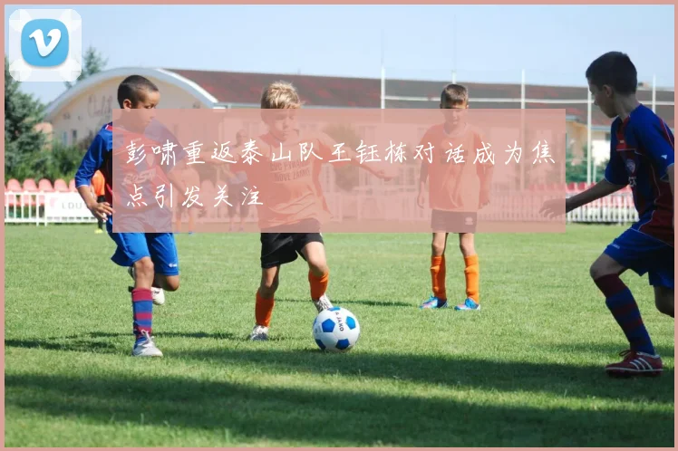 彭啸重返泰山队王钰栋对话成为焦点引发关注