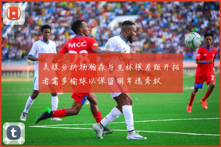 美媒分析杨瀚森与克林根差距开拓者需多输球以保留明年选秀权
