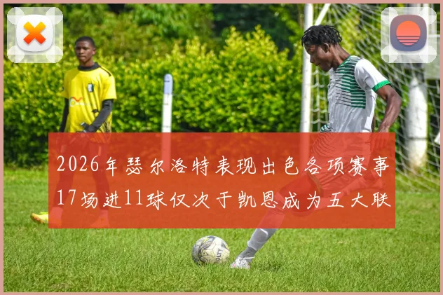 2026年瑟尔洛特表现出色各项赛事17场进11球仅次于凯恩成为五大联赛新星