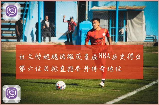 杜兰特超越诺维茨基成NBA历史得分第六位目标直指乔丹传奇地位