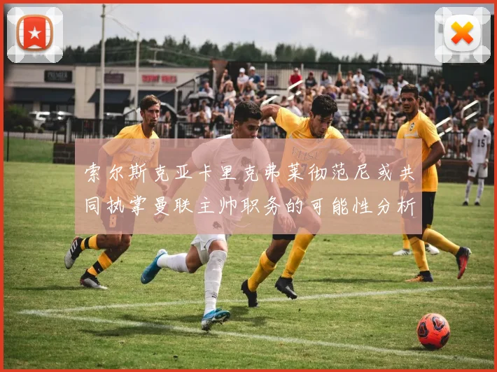 索尔斯克亚卡里克弗莱彻范尼或共同执掌曼联主帅职务的可能性分析