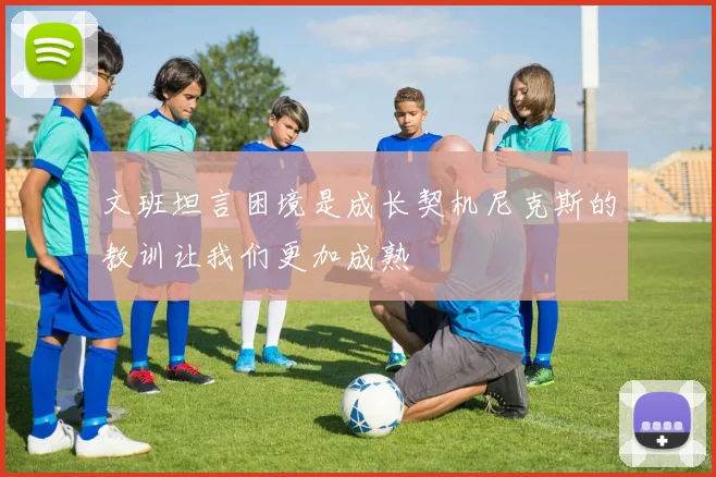 文班坦言困境是成长契机尼克斯的教训让我们更加成熟