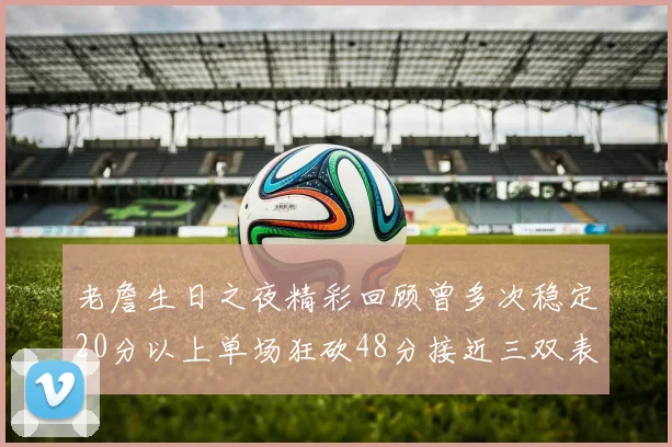 老詹生日之夜精彩回顾曾多次稳定20分以上单场狂砍48分接近三双表现
