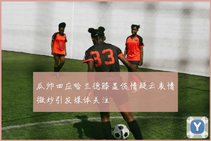 瓜帅回应哈兰德膝盖伤情疑云表情微妙引发媒体关注