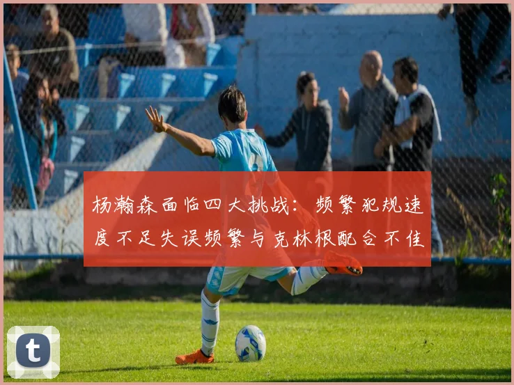 杨瀚森面临四大挑战：频繁犯规速度不足失误频繁与克林根配合不佳