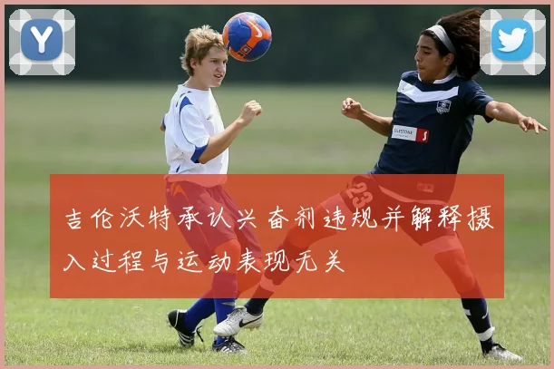 吉伦沃特承认兴奋剂违规并解释摄入过程与运动表现无关