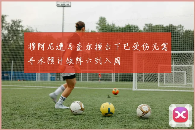 穆阿尼遭马奎尔撞击下巴受伤无需手术预计缺阵六到八周