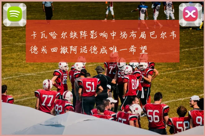 卡瓦哈尔缺阵影响中场布局巴尔韦德或回撤阿诺德成唯一希望