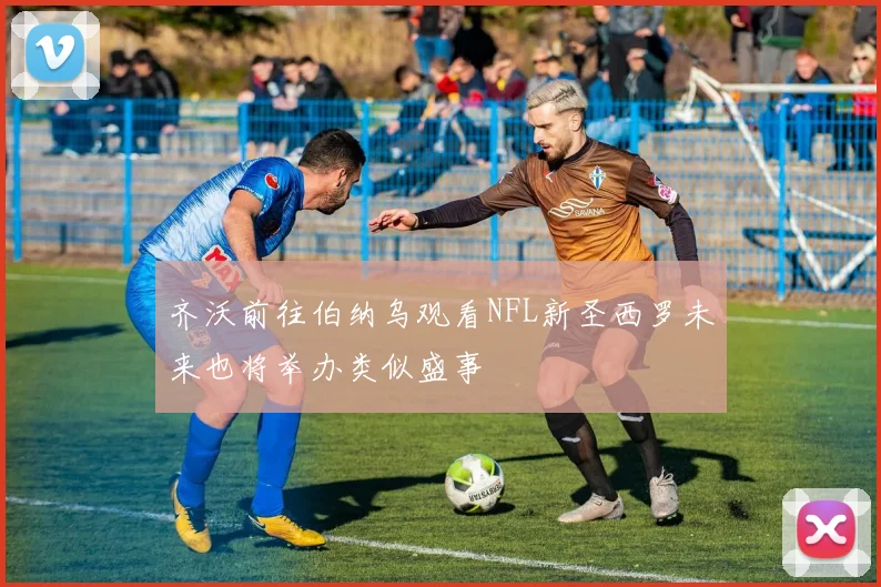 齐沃前往伯纳乌观看NFL新圣西罗未来也将举办类似盛事