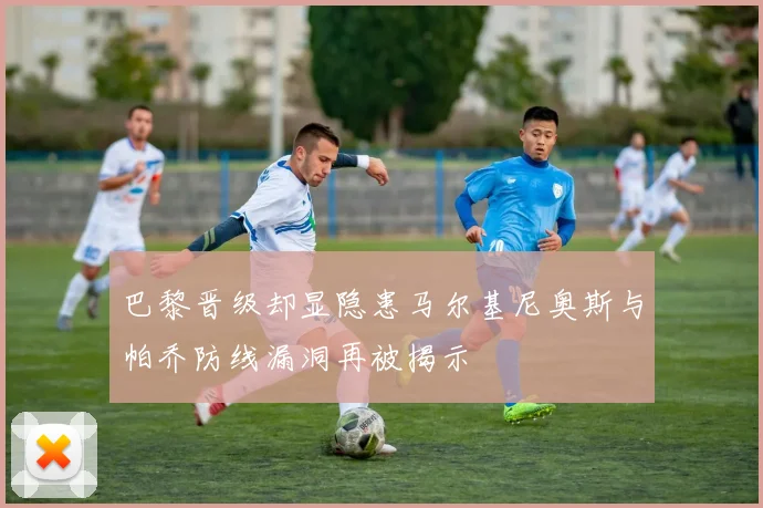 巴黎晋级却显隐患马尔基尼奥斯与帕乔防线漏洞再被揭示