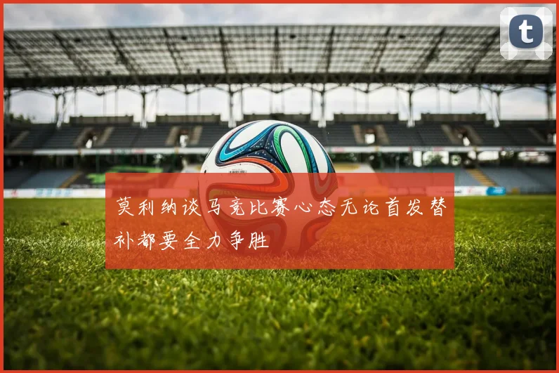 莫利纳谈马竞比赛心态无论首发替补都要全力争胜